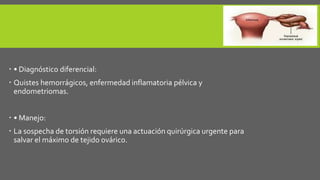  • Diagnóstico diferencial:
 Quistes hemorrágicos, enfermedad inflamatoria pélvica y
endometriomas.
 • Manejo:
 La sospecha de torsión requiere una actuación quirúrgica urgente para
salvar el máximo de tejido ovárico.
 