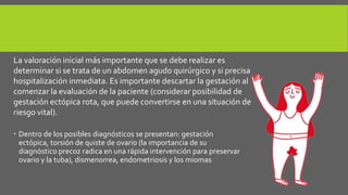  Dentro de los posibles diagnósticos se presentan: gestación
ectópica, torsión de quiste de ovario (la importancia de su
diagnóstico precoz radica en una rápida intervención para preservar
ovario y la tuba), dismenorrea, endometriosis y los miomas
La valoración inicial más importante que se debe realizar es
determinar si se trata de un abdomen agudo quirúrgico y si precisa
hospitalización inmediata. Es importante descartar la gestación al
comenzar la evaluación de la paciente (considerar posibilidad de
gestación ectópica rota, que puede convertirse en una situación de
riesgo vital).
 