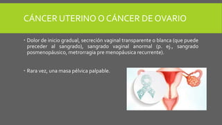 CÁNCER UTERINO O CÁNCER DE OVARIO
 Dolor de inicio gradual, secreción vaginal transparente o blanca (que puede
preceder al sangrado), sangrado vaginal anormal (p. ej., sangrado
posmenopáusico, metrorragia pre menopáusica recurrente).
 Rara vez, una masa pélvica palpable.
 