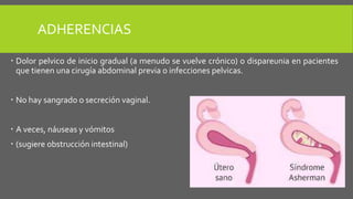 ADHERENCIAS
 Dolor pelvico de inicio gradual (a menudo se vuelve crónico) o dispareunia en pacientes
que tienen una cirugía abdominal previa o infecciones pelvicas.
 No hay sangrado o secreción vaginal.
 A veces, náuseas y vómitos
 (sugiere obstrucción intestinal)
 