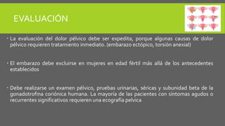EVALUACIÓN
 La evaluación del dolor pélvico debe ser expedita, porque algunas causas de dolor
pélvico requieren tratamiento inmediato. (embarazo ectópico, torsión anexial)
 El embarazo debe excluirse en mujeres en edad fértil más allá de los antecedentes
establecidos
 Debe realizarse un examen pélvico, pruebas urinarias, séricas y subunidad beta de la
gonadotrofina coriónica humana. La mayoría de las pacientes con síntomas agudos o
recurrentes significativos requieren una ecografía pelvica
 