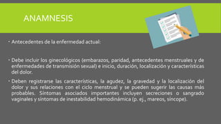 ANAMNESIS
 Antecedentes de la enfermedad actual:
 Debe incluir los ginecológicos (embarazos, paridad, antecedentes menstruales y de
enfermedades de transmisión sexual) e inicio, duración, localización y características
del dolor.
 Deben registrarse las características, la agudez, la gravedad y la localización del
dolor y sus relaciones con el ciclo menstrual y se pueden sugerir las causas más
probables. Síntomas asociados importantes incluyen secreciones o sangrado
vaginales y síntomas de inestabilidad hemodinámica (p. ej., mareos, síncope).
 