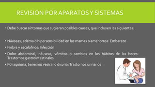 REVISIÓN POR APARATOSY SISTEMAS
 Debe buscar síntomas que sugieran posibles causas, que incluyen las siguientes:
• Náuseas, edema o hipersensibilidad en las mamas o amenorrea: Embarazo
• Fiebre y escalofríos: Infección
• Dolor abdominal, náuseas, vómitos o cambios en los hábitos de las heces:
Trastornos gastrointestinales
• Poliaquiuria, tenesmo vesical o disuria:Trastornos urinarios
 