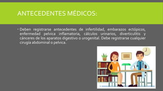 ANTECEDENTES MÉDICOS:
 Deben registrarse antecedentes de infertilidad, embarazos ectópicos,
enfermedad pelvica inflamatoria, cálculos urinarios, diverticulitis y
cánceres de los aparatos digestivo o urogenital. Debe registrarse cualquier
cirugía abdominal o pelvica.
 