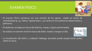 EXAMEN FÍSICO
 El examen físico comienza con una revisión de los signos vitales en busca de
inestabilidad (p. ej., fiebre, hipotensión) y se centra en los exámenes abdominales y
pelvianos.
 El abdomen se palpa en busca de dolores, masas y signos peritoneales.
 Se realiza un examen rectal en busca de dolor, masas o sangre oculta.
 La localización del dolor y cualquier hallazgo asociado puede proporcionar pistas
sobre la causa.
 