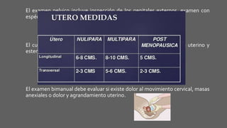 El examen pelvico incluye inspección de los genitales externos, examen con
espéculo y palpación bimanual.
El cuello uterino se inspecciona en busca de secreciones, prolapso uterino y
estenosis cervical uterina o lesiones.
El examen bimanual debe evaluar si existe dolor al movimiento cervical, masas
anexiales o dolor y agrandamiento uterino.
 