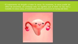  El tratamiento irá dirigido a tratar la causa. En ocasiones, la causa puede ser
difícil de encontrar, sin embargo esto no significa que el dolor no sea real y
tratable. En estos casos, el tratamiento debe focalizarse en el manejo del dolor.
 