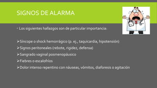 SIGNOS DE ALARMA
 Los siguientes hallazgos son de particular importancia:
Síncope o shock hemorrágico (p. ej., taquicardia, hipotensión)
Signos peritoneales (rebote, rigidez, defensa)
Sangrado vaginal posmenopáusico
Fiebres o escalofríos
Dolor intenso repentino con náuseas, vómitos, diaforesis o agitación
 
