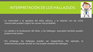 INTERPRETACIÓN DE LOS HALLAZGOS
 La intensidad y la agudeza del dolor pélvico, y la relación con los ciclos
menstruales pueden sugerir las causas más probables.
 La calidad y la localización del dolor, y los hallazgos asociados también pueden
proporcionar pistas.
 Sin embargo, los hallazgos pueden ser inespecíficos. Por ejemplo, la
endometriosis puede resultar en una amplia variedad de hallazgos.
 