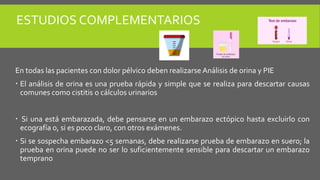 ESTUDIOS COMPLEMENTARIOS
En todas las pacientes con dolor pélvico deben realizarse Análisis de orina y PIE
 El análisis de orina es una prueba rápida y simple que se realiza para descartar causas
comunes como cistitis o cálculos urinarios
 Si una está embarazada, debe pensarse en un embarazo ectópico hasta excluirlo con
ecografía o, si es poco claro, con otros exámenes.
 Si se sospecha embarazo <5 semanas, debe realizarse prueba de embarazo en suero; la
prueba en orina puede no ser lo suficientemente sensible para descartar un embarazo
temprano
 