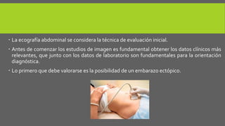  La ecografía abdominal se considera la técnica de evaluación inicial.
 Antes de comenzar los estudios de imagen es fundamental obtener los datos clínicos más
relevantes, que junto con los datos de laboratorio son fundamentales para la orientación
diagnóstica.
 Lo primero que debe valorarse es la posibilidad de un embarazo ectópico.
 