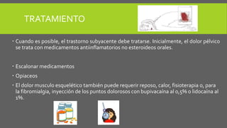 TRATAMIENTO
 Cuando es posible, el trastorno subyacente debe tratarse. Inicialmente, el dolor pélvico
se trata con medicamentos antiinflamatorios no esteroideos orales.
 Escalonar medicamentos
 Opiaceos
 El dolor musculo esquelético también puede requerir reposo, calor, fisioterapia o, para
la fibromialgia, inyección de los puntos dolorosos con bupivacaína al 0,5% o lidocaína al
1%.
 