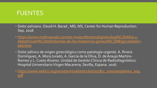 FUENTES
 Dolor pelviano. David H. Barad , MD, MS, Center for Human Reproduction.
Sep. 2018
 https://www.msdmanuals.com/es-mx/professional/ginecolog%C3%ADa-y-
obstetricia/s%C3%ADntomas-de-los-trastornos-ginecol%C3%B3gicos/dolor-
pelviano
 Dolor pélvico de origen ginecológico como patología urgente. A. Rivera
Domínguez, A. Mora Jurado,A. García de la Oliva, D. de Araujo Martins-
Romeo y L. Cueto Álvarez. Unidad de Gestión Clínica de Radiodiagnóstico.
Hospital UniversitarioVirgen Macarena, Sevilla, Espana. 2016.
 https://www.webcir.org/revistavirtual/articulos/2018/2_mayo/esp/dolor_esp.
pdf
 