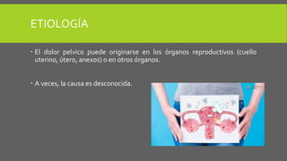 ETIOLOGÍA
 El dolor pelvico puede originarse en los órganos reproductivos (cuello
uterino, útero, anexos) o en otros órganos.
 A veces, la causa es desconocida.
 