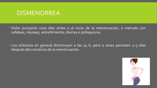 DISMENORREA
 Dolor punzante unos días antes o al inicio de la menstruación, a menudo con
cefaleas, náuseas, estreñimiento, diarrea o poliaquiuria.
 Los síntomas en general disminuyen a las 24 h, pero a veces persisten 2–3 días
después del comienzo de la menstruación.
 