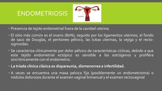 ENDOMETRIOSIS
 Presencia de tejido endometrial fuera de la cavidad uterina.
 El sitio más común es el ovario (80%), seguido por los ligamentos uterinos, el fondo
de saco de Douglas, el peritoneo pélvico, las tubas uterinas, la vejiga y el recto-
sigmoides.
 Se caracteriza clínicamente por dolor pélvico de características cíclicas, debido a que
este tejido endometrial ectópico es sensible a los estrógenos y prolifera
sincrónicamente con el endometrio.
 La tríada clínica clásica es dispareunia, dismenorrea e infertilidad.
 A veces se encuentra una masa pelvica fija (posiblemente un endometrioma) o
nódulos dolorosos durante el examen vaginal bimanual y el examen rectovaginal
 