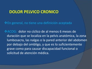 DOLOR PELVICO CRONICO
En general, no tiene una definición aceptada
ACOG: dolor no cíclico de al menos 6 meses de
duración que se localiza en la pelvis anatómica, la zona
lumbosacra, las nalgas o la pared anterior del abdomen
por debajo del ombligo, y que es lo suficientemente
grave como para causar discapacidad funcional o
solicitud de atención médica.
 