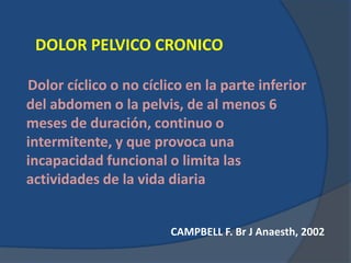 DOLOR PELVICO CRONICO
Dolor cíclico o no cíclico en la parte inferior
del abdomen o la pelvis, de al menos 6
meses de duración, continuo o
intermitente, y que provoca una
incapacidad funcional o limita las
actividades de la vida diaria
CAMPBELL F. Br J Anaesth, 2002
 