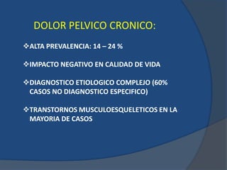 DOLOR PELVICO CRONICO:
ALTA PREVALENCIA: 14 – 24 %
IMPACTO NEGATIVO EN CALIDAD DE VIDA
DIAGNOSTICO ETIOLOGICO COMPLEJO (60%
CASOS NO DIAGNOSTICO ESPECIFICO)
TRANSTORNOS MUSCULOESQUELETICOS EN LA
MAYORIA DE CASOS
 