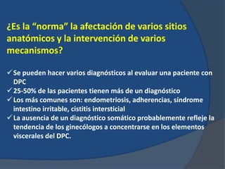 ¿Es la “norma” la afectación de varios sitios
anatómicos y la intervención de varios
mecanismos?
Se pueden hacer varios diagnósticos al evaluar una paciente con
DPC
25-50% de las pacientes tienen más de un diagnóstico
Los más comunes son: endometriosis, adherencias, síndrome
intestino irritable, cistitis intersticial
La ausencia de un diagnóstico somático probablemente refleje la
tendencia de los ginecólogos a concentrarse en los elementos
viscerales del DPC.
 