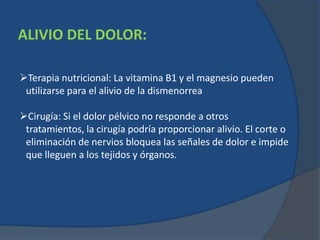 ALIVIO DEL DOLOR:
Terapia nutricional: La vitamina B1 y el magnesio pueden
utilizarse para el alivio de la dismenorrea
Cirugía: Si el dolor pélvico no responde a otros
tratamientos, la cirugía podría proporcionar alivio. El corte o
eliminación de nervios bloquea las señales de dolor e impide
que lleguen a los tejidos y órganos.
 