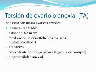 Torsión de ovario o anexial (TA)
Se asocia con masas ováricas grandes
 riesgo aumentado:
- tumor de 8 a 10 cm
- fertilización in vitro (folículos ováricos
hiperestimulados)
- Embarazo
- antecedente de cirugía pélvica (ligadura de trompas)
- hipermovilidad anexial
 
