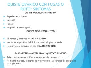 QUISTE OVÁRICO CON FUGAS O
ROTO: SÍNTOMAS
QUISTE OVÁRICO SIN TORSIÓN:
 Rápido crecimiento
 Infección
 Fugas
 No produce dolor agudo
QUISTE DE CUERPO LÚTEO:
 Se rompe y produce HEMOPERITONEO
 Iniciación repentina del dolor abdominal generalizado
 Hemorragia o síncope (si hay HEMOPERITONEO)
ENDOMETRIOMA O TERATOMA QUÍSTICO BENIGNO:
 Rotos, síntomas parecidos a los del quiste de cuerpo L.
 No habrá mareos, ni signos de hipovolemia, la pérdida de sangre no
es importante
 