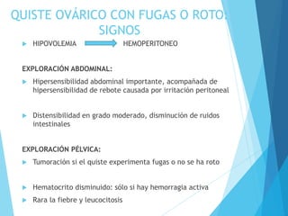 QUISTE OVÁRICO CON FUGAS O ROTO:
SIGNOS
 HIPOVOLEMIA HEMOPERITONEO
EXPLORACIÓN ABDOMINAL:
 Hipersensibilidad abdominal importante, acompañada de
hipersensibilidad de rebote causada por irritación peritoneal
 Distensibilidad en grado moderado, disminución de ruidos
intestinales
EXPLORACIÓN PÉLVICA:
 Tumoración si el quiste experimenta fugas o no se ha roto
 Hematocrito disminuido: sólo si hay hemorragia activa
 Rara la fiebre y leucocitosis
 