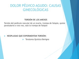 DOLOR PÉLVICO AGUDO: CAUSAS
GINECOLÓGICAS
TORSIÓN DE LOS ANEXOS
Torsión del pedículo vascular de un ovario, trompa de falopio, quiste
paratubario o rara vez, solo la trompa de falopio
 NEOPLASIAS QUE EXPERIMENTAN TORSIÓN:
 Teratoma Quístico Benigno
 