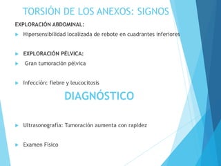TORSIÓN DE LOS ANEXOS: SIGNOS
EXPLORACIÓN ABDOMINAL:
 Hipersensibilidad localizada de rebote en cuadrantes inferiores
 EXPLORACIÓN PÉLVICA:
 Gran tumoración pélvica
 Infección: fiebre y leucocitosis
DIAGNÓSTICO
 Ultrasonografía: Tumoración aumenta con rapidez
 Examen Físico
 