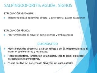 SALPINGOOFORITIS AGUDA: SIGNOS
EXPLORACIÓN ABDOMINAL:
 Hipersensibilidad abdominal directa, y de rebote al palpar el abdomen
EXPLORACIÓN PÉLVICA:
 Hipersensibilidad al mover el cuello uterino y ambos anexos
DIAGNÓSTICO
 Hipersensibilidad abdominal baja con rebote o sin él. Hipersensibilidad al
mover el cuello uterino y los anexos.
 Fiebre leucocitosis, tumoración inflamatoria, test de gram: diplococos
intracelulares gramnegativos.
 Prueba positiva del antígeno de Clamydia del cuello uterino.
 