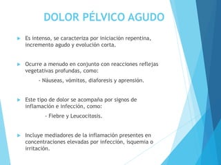 DOLOR PÉLVICO AGUDO
 Es intenso, se caracteriza por iniciación repentina,
incremento agudo y evolución corta.
 Ocurre a menudo en conjunto con reacciones reflejas
vegetativas profundas, como:
- Náuseas, vómitos, diaforesis y aprensión.
 Este tipo de dolor se acompaña por signos de
inflamación e infección, como:
- Fiebre y Leucocitosis.
 Incluye mediadores de la inflamación presentes en
concentraciones elevadas por infección, isquemia o
irritación.
 