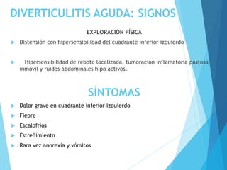 DIVERTICULITIS AGUDA: SIGNOS
EXPLORACIÓN FÍSICA
 Distensión con hipersensibilidad del cuadrante inferior izquierdo
 Hipersensibilidad de rebote localizada, tumoración inflamatoria pastosa
inmóvil y ruidos abdominales hipo activos.
SÍNTOMAS
 Dolor grave en cuadrante inferior izquierdo
 Fiebre
 Escalofríos
 Estreñimiento
 Rara vez anorexia y vómitos
 