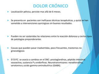 DOLOR CRÓNICO
 Localización pélvica, persiste mas allá de 6 meses.
 Se presenta en pacientes con ineficaces técnicas terapéuticas, y quizá se han
sometido a intervenciones quirúrgicas sin buenos resultados.
 Pueden no ser sostenidas las relaciones entre la reacción dolorosa y ciertos tipos
de patologías preponderantes
 Causas que pueden pasar inadvertidas, poco frecuentes, trastornos no
ginecológicos
 El D.P.C. se asocia a cambios en el SNC: prostaglandinas, péptido intestinal
vasoactivo, sustancia P y endorfinas. Neurotransmisores: noradrenalina,
serotonina y acido gamma-aminobutírico (GABA).
 
