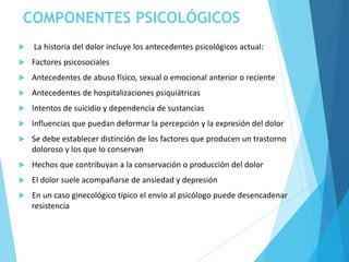 COMPONENTES PSICOLÓGICOS
 La historia del dolor incluye los antecedentes psicológicos actual:
 Factores psicosociales
 Antecedentes de abuso físico, sexual o emocional anterior o reciente
 Antecedentes de hospitalizaciones psiquiátricas
 Intentos de suicidio y dependencia de sustancias
 Influencias que puedan deformar la percepción y la expresión del dolor
 Se debe establecer distinción de los factores que producen un trastorno
doloroso y los que lo conservan
 Hechos que contribuyan a la conservación o producción del dolor
 El dolor suele acompañarse de ansiedad y depresión
 En un caso ginecológico típico el envío al psicólogo puede desencadenar
resistencia
 