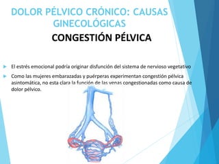DOLOR PÉLVICO CRÓNICO: CAUSAS
GINECOLÓGICAS
CONGESTIÓN PÉLVICA
 El estrés emocional podría originar disfunción del sistema de nervioso vegetativo
 Como las mujeres embarazadas y puérperas experimentan congestión pélvica
asintomática, no esta clara la función de las venas congestionadas como causa de
dolor pélvico.
 