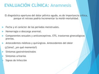 EVALUACIÓN CLÍNICA: Anamnesis
El diagnóstico oportuno del dolor pélvico agudo, es de importancia crítica,
porque el retraso podría incrementar la morbi-mortalidad.
 Fecha y el carácter de los períodos menstruales.
 Hemorragia o descarga anormal.
 Componentes sexuales y anticonceptivos. ETS, trastornos ginecológicos
previos.
 Antecedentes médicos y quirúrgicos. Antecedentes del dolor
(¿Cómo?, ¿en qué momento?)
 Síntomas gastrointestinales
 Síntomas urinarios
 Signos de Infección
 