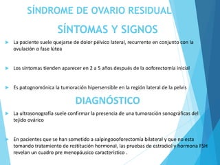 SÍNDROME DE OVARIO RESIDUAL
SÍNTOMAS Y SIGNOS
 La paciente suele quejarse de dolor pélvico lateral, recurrente en conjunto con la
ovulación o fase lútea
 Los síntomas tienden aparecer en 2 a 5 años después de la ooforectomía inicial
 Es patognomónica la tumoración hipersensible en la región lateral de la pelvis
DIAGNÓSTICO
 La ultrasonografía suele confirmar la presencia de una tumoración sonográficas del
tejido ovárico
 En pacientes que se han sometido a salpingoooforectomía bilateral y que no esta
tomando tratamiento de restitución hormonal, las pruebas de estradiol y hormona FSH
revelan un cuadro pre menopáusico característico .
 