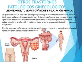 OTROS TRASTORNOS
PATOLÓGICOS GINECOLÓGICOS
LEIOMIOMAS, TUMORES OVÁRICOS Y RELAJACIÓN PELVICA:
Las pacientes con un trastorno patológico ginecológico manifiesto como quistes ováricos
benignos o malignos, leiomiomas uterinos de tamaño suficiente para enclavarse sobre los
ligamentos de sostén u otras estructuras del cuerpo, o relajación pélvica importante
deben someterse a valoración y tratamiento de una manera apropiada según el trastorno
subyacente.
El dolor que acompaña a estos trastornos casi nunca es grave, y el tratamiento quirúrgico
apropiado produce resultados satisfactorios.
 