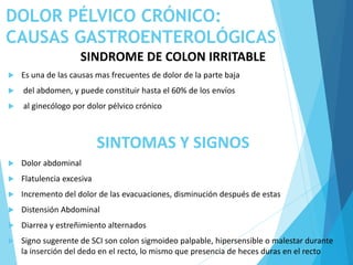 DOLOR PÉLVICO CRÓNICO:
CAUSAS GASTROENTEROLÓGICAS
SINDROME DE COLON IRRITABLE
 Es una de las causas mas frecuentes de dolor de la parte baja
 del abdomen, y puede constituir hasta el 60% de los envíos
 al ginecólogo por dolor pélvico crónico
SINTOMAS Y SIGNOS
 Dolor abdominal
 Flatulencia excesiva
 Incremento del dolor de las evacuaciones, disminución después de estas
 Distensión Abdominal
 Diarrea y estreñimiento alternados
 Signo sugerente de SCI son colon sigmoideo palpable, hipersensible o malestar durante
la inserción del dedo en el recto, lo mismo que presencia de heces duras en el recto
 