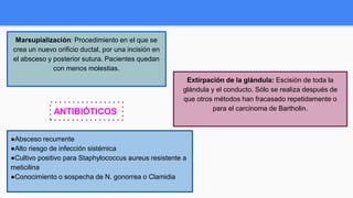 Marsupialización: Procedimiento en el que se
crea un nuevo orificio ductal, por una incisión en
el absceso y posterior sutura. Pacientes quedan
con menos molestias.
Extirpación de la glándula: Escisión de toda la
glándula y el conducto. Sólo se realiza después de
que otros métodos han fracasado repetidamente o
para el carcinoma de Bartholin.
●Absceso recurrente
●Alto riesgo de infección sistémica
●Cultivo positivo para Staphylococcus aureus resistente a
meticilina
●Conocimiento o sospecha de N. gonorrea o Clamidia
ANTIBIÓTICOS
 