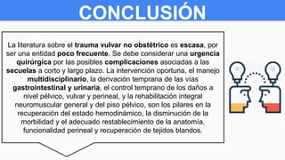 CONCLUSIÓN
La literatura sobre el trauma vulvar no obstétrico es escasa, por
ser una entidad poco frecuente. Se debe considerar una urgencia
quirúrgica por las posibles complicaciones asociadas a las
secuelas a corto y largo plazo. La intervención oportuna, el manejo
multidisciplinario, la derivación temprana de las vías
gastrointestinal y urinaria, el control temprano de los daños a
nivel pélvico, vulvar y perineal, y la rehabilitación integral
neuromuscular general y del piso pélvico, son los pilares en la
recuperación del estado hemodinámico, la disminución de la
morbilidad y el adecuado restablecimiento de la anatomía,
funcionalidad perineal y recuperación de tejidos blandos.
 