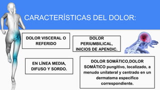 CARACTERÍSTICAS DEL DOLOR:
DOLOR VISCERAL O
REFERIDO
EN LÍNEA MEDIA,
DIFUSO Y SORDO.
DOLOR
PERIUMBILICAL,
INICIOS DE APENDIC.
DOLOR SOMÁTICO,DOLOR
SOMÁTICO pungitivo, localizado, a
menudo unilateral y centrado en un
dermatoma específico
correspondiente.
 