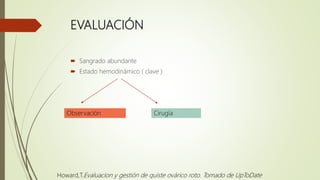 EVALUACIÓN
 Sangrado abundante
 Estado hemodinámico ( clave )
CirugíaObservación
Howard,T.Evaluacion y gestión de quiste ovárico roto. Tomado de UpToDate
 