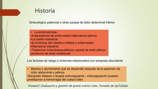Historia
Ginecológico potencial o otras causas de dolor abdominal inferior
• La endometriosis
•Antecedentes de enfermedad inflamatoria pélvica
•La cistitis intersticial
•el síndrome del intestino irritable o enfermedad
inflamatoria intestinal
•Trastornos musculoesqueléticos causas de dolor pélvico
(síndrome de dolor miofascial)
Los factores de riesgo o síntomas relacionados con sangrado abundante
• Mareos o aturdimiento que se desarrolló después de la aparición de
dolor abdominal o pélvica
•Sangrado diátesis o terapia anticoagulante - anticoagulación pueden
predisponer a hemorragia del cuerpo lúteo
Howard,T.Evaluacion y gestión de quiste ovárico roto. Tomado de UpToDate
 