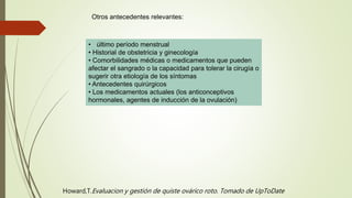 • último período menstrual
• Historial de obstetricia y ginecología
• Comorbilidades médicas o medicamentos que pueden
afectar el sangrado o la capacidad para tolerar la cirugía o
sugerir otra etiología de los síntomas
• Antecedentes quirúrgicos
• Los medicamentos actuales (los anticonceptivos
hormonales, agentes de inducción de la ovulación)
Otros antecedentes relevantes:
Howard,T.Evaluacion y gestión de quiste ovárico roto. Tomado de UpToDate
 