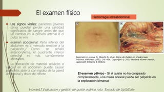 El examen físico
 Los signos vitales: pacientes jóvenes
sanos pueden perder una cantidad
significativa de sangre antes de que
un cambio en la presión arterial o el
pulso se ven
 examen abdominal: Parte inferior del
abdomen es a menudo sensible a la
palpación. Como se señaló
anteriormente, el cuadrante inferior
derecho es más comúnmente
afectados.
La liberación de material sebáceo o
sangre en el abdomen puede causar
peritonitis abierta con rigidez de la pared
abdominal y dolor de rebote.
Hemorragia intraabdominal
Sugimoto H, Inoue S, Okochi O, et al. Signo de Cullen en el páncreas
Trauma. Páncreas 2002; 24: 408. Copyright © 2002 Wolters Kluwer Health,
Lippincott Williams & Wilkins
El examen pélvico - Si el quiste no ha colapsado
completamente, una masa anexial puede ser palpable en
la exploración bimanua
Howard,T.Evaluacion y gestión de quiste ovárico roto. Tomado de UpToDate
 