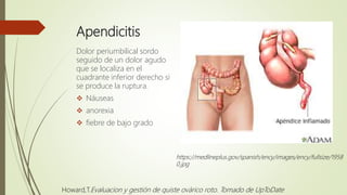 Apendicitis
Dolor periumbilical sordo
seguido de un dolor agudo
que se localiza en el
cuadrante inferior derecho si
se produce la ruptura.
 Náuseas
 anorexia
 fiebre de bajo grado
https://medlineplus.gov/spanish/ency/images/ency/fullsize/1958
0.jpg
Howard,T.Evaluacion y gestión de quiste ovárico roto. Tomado de UpToDate
 