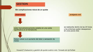 Sin complicaciones rotura de un quiste
GESTION
observación
están hemodinámicamente estable sin una caída
significativa en el hematocrito
Deben volver a un aumento del dolor o sensación de
mareo
analgesia oral
se reabsorbe dentro de las 24 horas
y los síntomas suelen desaparecer
en unos pocos días
Howard,T.Evaluacion y gestión de quiste ovárico roto. Tomado de UpToDate
 
