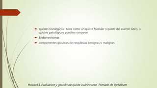  Quistes fisiológicos: tales como un quiste folicular o quiste del cuerpo lúteo, o
quistes patológicos pueden romperse
 Endometriomas
 componentes quísticas de neoplasias benignas o malignas
Howard,T.Evaluacion y gestión de quiste ovárico roto. Tomado de UpToDate
 